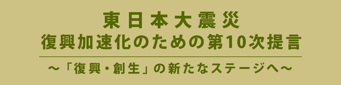 東日本大震災 復興加速化のための第１０次提言 ～「復興・創生」の新たなステージへ～